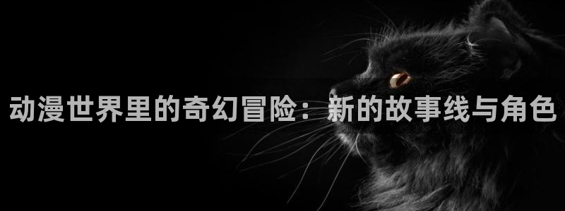 喵趣漫画官网入口：动漫世界里的奇幻冒险：新的故事线与角色